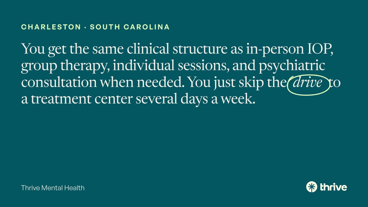 Charleston · South Carolina: You get the same clinical structure as in-person IOP, group therapy, individual sessions, and psychiatric consultation when needed. You just skip the drive to a treatment center several days a week. Thrive Mental Health.