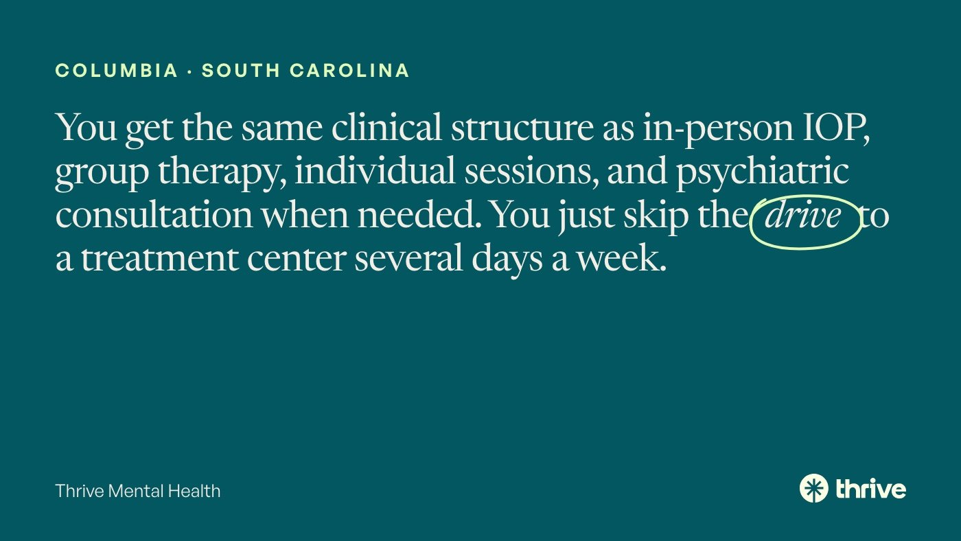 Columbia · South Carolina: You get the same clinical structure as in-person IOP, group therapy, individual sessions, and psychiatric consultation when needed. You just skip the drive to a treatment center several days a week. Thrive Mental Health.