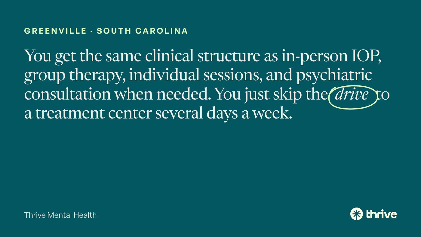 Greenville · South Carolina: You get the same clinical structure as in-person IOP, group therapy, individual sessions, and psychiatric consultation when needed. You just skip the drive to a treatment center several days a week. Thrive Mental Health.