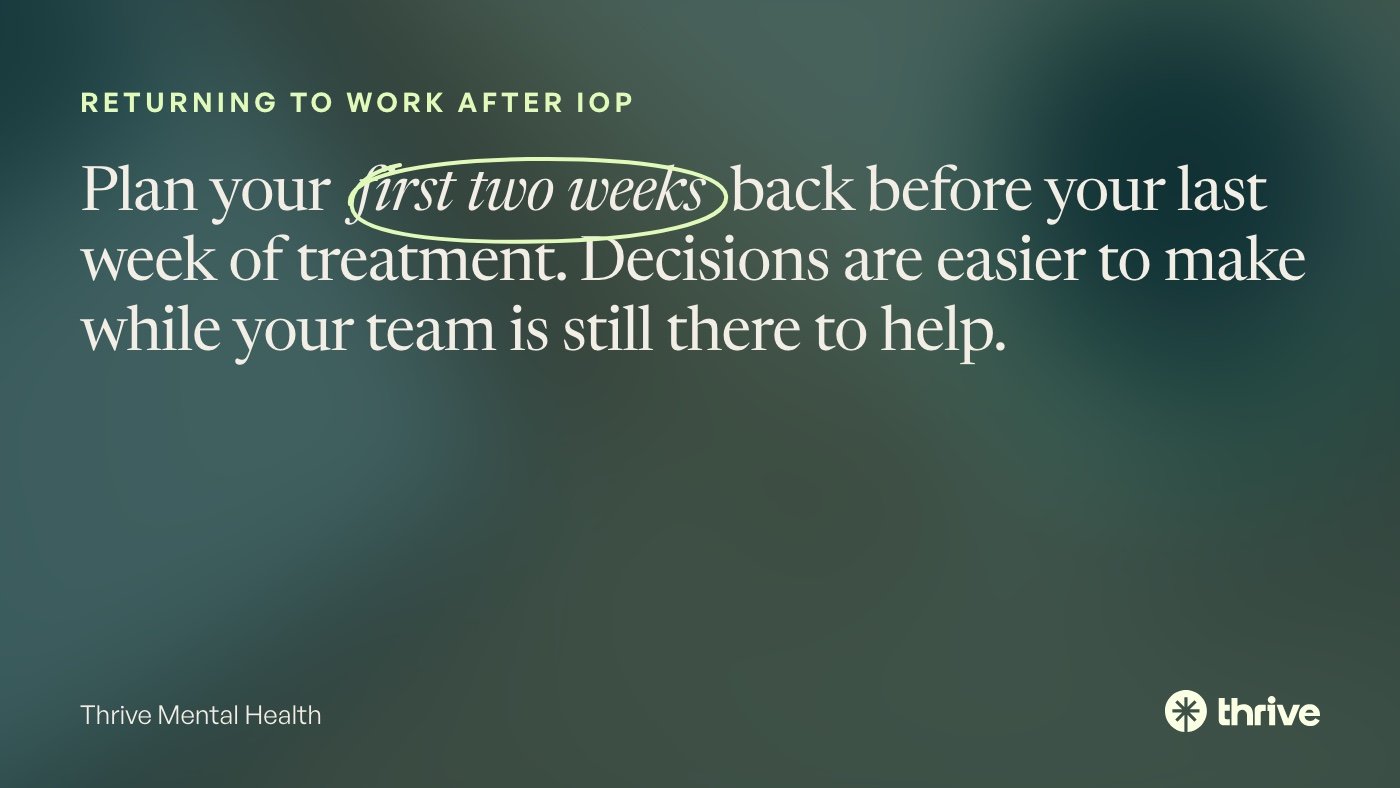 Returning to work after IOP: Plan your first two weeks back before your last week of treatment. Decisions are easier to make while your team is still there to help. Thrive Mental Health.